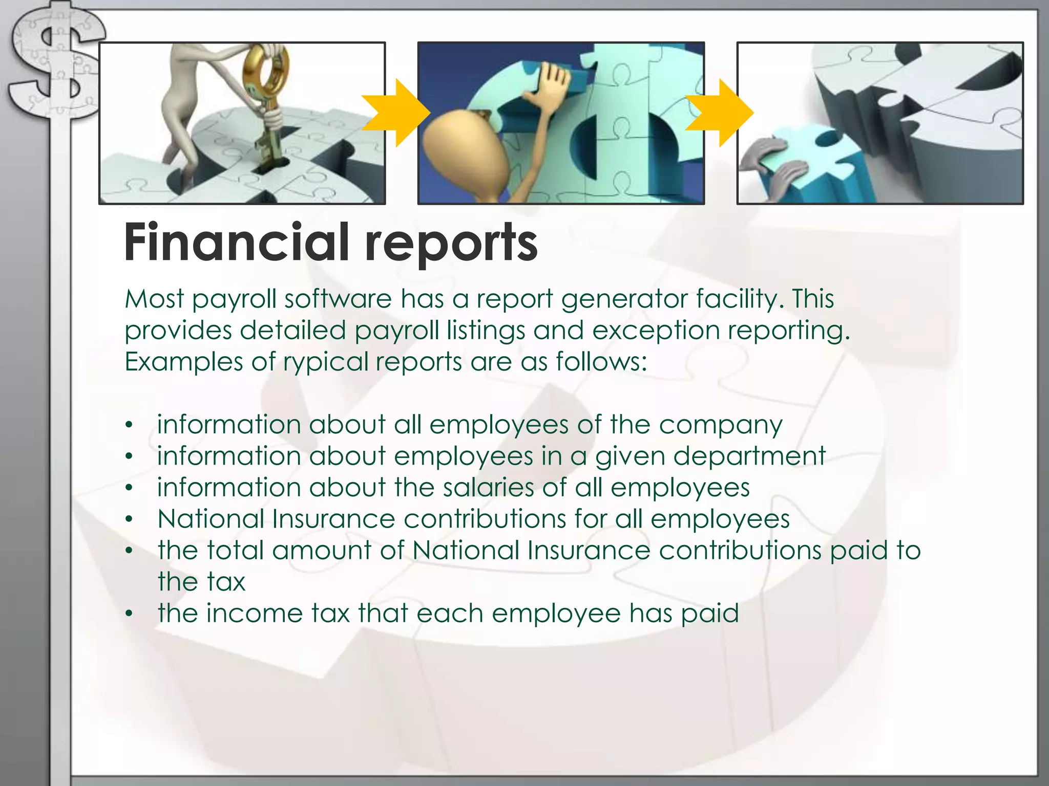 Most payroll software has a report generator facility. This
provides detailed payroll listings and exception reporting.
Examples of rypical reports are as follows:
• information about all employees of the company
• information about employees in a given department
• information about the salaries of all employees
• National Insurance contributions for all employees
• the total amount of National Insurance contributions paid to
the tax
• the income tax that each employee has paid
Financial reports
 