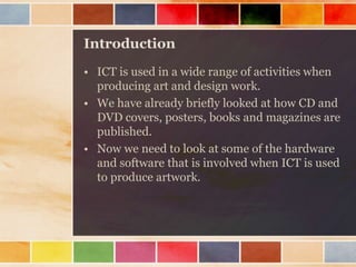 Introduction
• ICT is used in a wide range of activities when
producing art and design work.
• We have already briefly looked at how CD and
DVD covers, posters, books and magazines are
published.
• Now we need to look at some of the hardware
and software that is involved when ICT is used
to produce artwork.
 