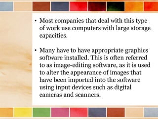 • Most companies that deal with this type
of work use computers with large storage
capacities.
• Many have to have appropriate graphics
software installed. This is often referred
to as image-editing software, as it is used
to alter the appearance of images that
have been imported into the software
using input devices such as digital
cameras and scanners.
 