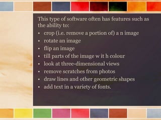 This type of software often has features such as
the ability to:
• crop (i.e. remove a portion of) a n image
• rotate an image
• flip an image
• till parts of the image w it h colour
• look at three-dimensional views
• remove scratches from photos
• draw lines and other geometric shapes
• add text in a variety of fonts.
 