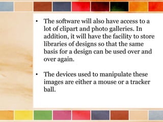 • The software will also have access to a
lot of clipart and photo galleries. In
addition, it will have the facility to store
libraries of designs so that the same
basis for a design can be used over and
over again.
• The devices used to manipulate these
images are either a mouse or a tracker
ball.
 