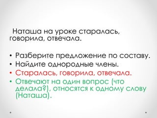 Наташа на уроке старалась,
говорила, отвечала.
• Разберите предложение по составу.
• Найдите однородные члены.
• Старалась, говорила, отвечала.
• Отвечают на один вопрос (что
делала?), относятся к одному слову
(Наташа).
 