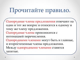 Прочитайте правило.
Однородные члены предложения отвечают на
один и тот же вопрос и относятся к одному и
тому же члену предложения.
Однородные члены произносятся с
интонацией перечисления.
Однородными членами могут быть и главные,
и второстепенные члены предложения.
Между однородными членами ставятся
запятые.
 