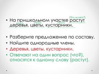 • На пришкольном участке растут
деревья, цветы, кустарники.
• Разберите предложение по составу.
• Найдите однородные члены.
• Деревья, цветы, кустарники.
• Отвечают на один вопрос (что?),
относятся к одному слову (растут).
(Что?) (Что?) (Что?)
(Что делают?)
 