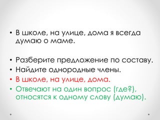 • В школе, на улице, дома я всегда
думаю о маме.
• Разберите предложение по составу.
• Найдите однородные члены.
• В школе, на улице, дома.
• Отвечают на один вопрос (где?),
относятся к одному слову (думаю).
 