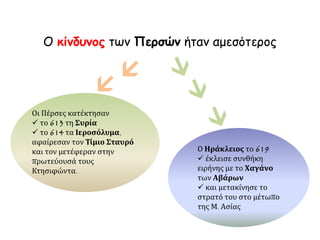 Ο κίνδυνος των Περσών ήταν αμεσότερος
Ο Ηράκλειος το 619
 έκλεισε συνθήκη
ειρήνης με το Χαγάνο
των Αβάρων
 και μετακίνησε το
στρατό του στο μέτωπο
της Μ. Ασίας
Οι Πέρσες κατέκτησαν
 το 613 τη Συρία
 το 614 τα Ιεροσόλυμα,
αφαίρεσαν τον Τίμιο Σταυρό
και τον μετέφεραν στην
πρωτεύουσά τους
Κτησιφώντα.


 