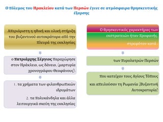 Απεριόριστη η ηθική και υλική στήριξη
του βυζαντινού αυτοκράτορα από την
πλευρά της εκκλησίας
ο πατριάρχης Σέργιος παραχώρησε
στον Ηράκλειο, ως δάνειο, (μαρτυρία
χρονογράφου Θεοφάνους):
1. τα χρήματα των φιλανθρωπικών
ιδρυμάτων
2. τα πολυκάνδηλα και άλλα
λειτουργικά σκεύη της εκκλησίας
Ο θρησκευτικός χαρακτήρας των
εκστρατειών ήταν προφανής.
στρεφόταν κατά :
των πυρολατρών Περσών
που κατείχαν τους Αγίους Τόπους
και απειλούσαν τη Ρωμανία (Βυζαντινή
Αυτοκρατορία)
Ο πόλεμος του Ηρακλείου κατά των Περσών έγινε σε ατμόσφαιρα θρησκευτικής
έξαρσης
 