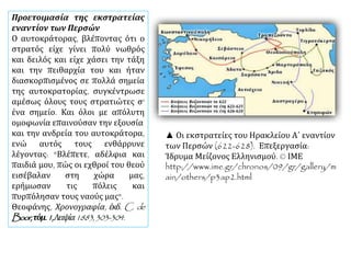 ▲ Οι εκστρατείες του Ηρακλείου Α΄ εναντίον
των Περσών (622-628). Επεξεργασία:
Ίδρυμα Μείζονος Ελληνισμού. © ΙΜΕ
http://www.ime.gr/chronos/09/gr/gallery/m
ain/others/p3ap2.html
Προετοιμασία της εκστρατείας
εναντίον των Περσών
Ο αυτοκράτορας, βλέποντας ότι ο
στρατός είχε γίνει πολύ νωθρός
και δειλός και είχε χάσει την τάξη
και την πειθαρχία του και ήταν
διασκορπισμένος σε πολλά σημεία
της αυτοκρατορίας, συγκέντρωσε
αμέσως όλους τους στρατιώτες σ'
ένα σημείο. Και όλοι με απόλυτη
ομοφωνία επαινούσαν την εξουσία
και την ανδρεία του αυτοκράτορα,
ενώ αυτός τους ενθάρρυνε
λέγοντας: "Βλέπετε, αδέλφια και
παιδιά μου, πώς οι εχθροί του θεού
εισέβαλαν στη χώρα μας,
ερήμωσαν τις πόλεις και
πυρπόλησαν τους ναούς μας".
Θεοφάνης, Χρονογραφία, έκδ. C. de
Boor,τόμ.1,Λειψία1883,303-304.
 