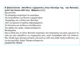 Η βασιλεύουσα απευθύνει ευχαριστίες στην πολιούχο της, την Παναγία,
γιατί την έσωσε από τους Αβάρους (626).
Πρωτότυπο:
Τη υπερμάχω στρατηγώ τα νικητήρια,
Ως λυτρωθείσα των δεινών ευχαριστήρια
Αναγράφω σοι, η πόλις σου, Θεοτόκε.
Αλλ' ως έχουσα το κράτος απροσμάχητον,
Εκ παντοίων με κινδύνων ελευθέρωσον,
Ίνα κράζω σοι: χαίρε, νύμφη ανύμφευτε.
Μετάφραση:
Εγώ η πόλη σου σε Σένα, Θεοτόκε στρατηγέ, που πολέμησες για μένα, χρωστώ τη
νίκη και σου απευθύνω τις ευχαριστίες μου, γιατί λυτρώθηκα από τον κίνδυνο.
Μα, επειδή έχεις δύναμη ανίκητη, γλύτωσέ με από τους κάθε λογής κινδύνους, για
να σου φωνάζω: Χαίρε, Νύμφη ανύμφευτη.
ΑΚΑΘΙΣΤΟΣ ΥΜΝΟΣ
 