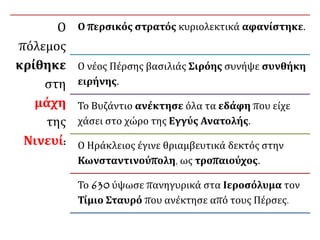 Ο
πόλεμος
κρίθηκε
στη
μάχη
της
Νινευί:
Ο περσικός στρατός κυριολεκτικά αφανίστηκε.
Ο νέος Πέρσης βασιλιάς Σιρόης συνήψε συνθήκη
ειρήνης.
Το Βυζάντιο ανέκτησε όλα τα εδάφη που είχε
χάσει στο χώρο της Εγγύς Ανατολής.
Ο Ηράκλειος έγινε θριαμβευτικά δεκτός στην
Κωνσταντινούπολη, ως τροπαιούχος.
Το 630 ύψωσε πανηγυρικά στα Ιεροσόλυμα τον
Τίμιο Σταυρό που ανέκτησε από τους Πέρσες.
 