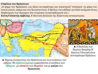 ▲ Χάρτης εκστρατείας του Ηράκλειου και των κινήσεων των
εχθρών. Με πράσινο χρώμα εμφανίζονται οι κινήσεις των
Αβάρων, με κόκκινο των Περσών και με μαύρο του
Ηρακλείου.
Ο θρύλος του Ηράκλειου
«Η φήμη του Ηράκλειου (ως άξιου αυτοκράτορα και στρατηγού) επισκίασε τη φήμη του
Ιουστινιανού, ακόμα και του Κωνσταντίνου. Ο θρύλος του επέζησε για πολύ ανάμεσα στους
πληθυσμούς των περιοχών που γνώρισαν τα κατορθώματά του.»
Ελένη Γλύκατζη-Αρβελέρ, Η πολιτική ιδεολογία της Βυζαντινής αυτοκρατορίας .
▲ Ο Βασιλιάς των
Περσών Χοσρόης Β΄
δηλώνει Υποταγή στον
Αυτοκράτορα Ηράκλειο.
 