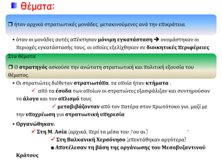 θέματα:
 ήταν αρχικά στρατιωτικές μονάδες, μετακινούμενες ανά την επικράτεια.
• όταν οι μονάδες αυτές απέκτησαν μόνιμη εγκατάσταση  ονομάστηκαν οι
περιοχές εγκατάστασής τους, οι οποίες εξελίχθηκαν σε διοικητικές περιφέρειες
Στα θέματα
 Ο στρατηγός ασκούσε την ανώτατη στρατιωτική και πολιτική εξουσία του
θέματος.
• Οι στρατιώτες διέθεταν στρατιωτόπα, τα οποία ήταν κτήματα :
 από τα έσοδα των οποίων οι στρατιώτες εξασφάλιζαν και συντηρούσαν
το άλογο και τον οπλισμό τους
 μεταβιβάζονταν από τον πατέρα στον πρωτότοκο γιο, μαζί με
την υποχρέωση για στρατιωτική υπηρεσία
• Οργανώθηκαν:
 Στη Μ. Ασία (αρχικά, περί τα μέσα του 7ου αι.) `
 Στη Βαλκανική Χερσόνησο (επεκτάθηκαν αργότερα)
■ Αποτέλεσαν τη βάση της οργάνωσης του Μεσοβυζαντινού
Κράτους
 