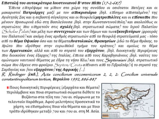 Επιστολή του αυτοκράτορα Ιουστινιανού Β' στον πάπα (17-2-687)
Έπειτα επιτρέψαμε να μπουν στο χώρο της συνόδου οι οσιότατοι πατέρες και οι
μακαριστοί Πατριάρχες μαζί με τον αποκρισιάριο (δηλ. επίσημο απεσταλμένο) της
Αγιότητάς Σας και η σεβαστή σύγκλητος και οι θεοφιλείςμητροπολίτες και οι επίσκοποι που
μένουν προσωρινά εδώ στη Βασιλεύουσα (δηλ. στην Κωνσταντινούπολη) και ακολούθως οι
στρατιώτες που υπηρετούν στις σχολές(δηλ. στρατιωτικά σώματα) του Ιερού Παλατίου
(Scholae Palatii) και μέλη των συντεχνιών και των δήμων και τωνεξκουβιτόρων (φρουράς
του Παλατιού) και ακόμη ένας αριθμός στρατιωτών από τα θεοφιλή στρατεύματά μας - τόσο
από το θέμα Οψικίου όσο και τα θέματαΑνατολικών, Θρακησίων (εδώ το θέμα Θράκης, το
πρώτο που ιδρύθηκε στην ευρωπαϊκό τμήμα του κράτους) και ομοίως το θέμα
των Αρμενιακών, αλλά και από το στρατό του εξαρχάτου, (δηλ. διοικητικής περιφέρειας
που διοικούσε ένας έξαρχος) της Ιταλίας, έπειτα από τους Καραβησιάνους (δηλ. ναύτες του
ομώνυμου ναυτικού θέματος με έδρα τη νήσο Κέω) και τους Septensiani (δηλ. στρατιωτικό
σώμα που έδρευε στο φρούριο Septem/Ceuta απέναντι από το Γιβραλτάρ) ή το στρατό της
Σαρδηνίας και [του εξαρχάτου] της Αφρικής [...].
R. Riedinger (εκδ.), Acta conciliorum oecomenicorum 2, 2, 2: Concilium universale
constantinopolitanum tertium, Βερολίνο 1992, 886-887
Ποιες διοικητικές περιφέρειες (εξαρχάτα και θέματα)
περιλάμβανε και ποια στρατιωτικά σώματα διέθετε το
Βυζάντιο στα τέλη του 7ου αι. σύμφωνα με το
τελευταίο παράθεμα; Αφού μελετήσεις προσεκτικά το
χάρτη, να επισημάνεις ποια νέα θέματα και με ποιο
τρόπο ιδρύθηκαν μεταξύ 7ου και 9ου αι. στη Μ. Ασία.
 