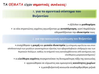 1. για το αμυντικό σύστημα του
Βυζαντίου
• εξέλιπαν οι μισθοφόροι
• οι νέοι στρατιώτες-αγρότες αγωνίζονταν με αυταπάρνηση, γιατί παράλληλα
υπερασπίζονταν την ιδιοκτησία τους.
2. για την κοινωνική οργάνωση του Βυζαντίου
• ενισχύθηκαν η μικρή και μεσαία ιδιοκτησία (η ενίσχυση οφείλεται και στον
αποδεκατισμό των μεγάλων γαιοκτημόνων εξαιτίας των αβαροσλαβικών επιδρομών και των
περσικών πολέμων, καθώς τα κτήματά τους καταλαμβάνονται από ακτήμονες και
ελεύθερους μικρογαιοκτήμονες)
• οι ελεύθεροι αγρότες συγκροτούσαν τη δυναμικότερη τάξη της κοινωνίας
• οργανώθηκαν σε εύρωστες και ομοιογενείς κοινότητες χωρίων
• η μεσοβυζαντινή κοινωνία αναδιαρθρώθηκε ριζικά
ΤΑ ΘΕΜΑΤΑ είχαν σημαντικές συνέπειες:
 