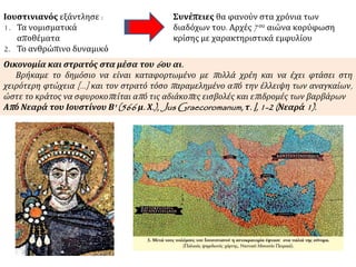 Ιουστινιανός εξάντλησε :
1. Τα νομισματικά
αποθέματα
2. Το ανθρώπινο δυναμικό
Συνέπειες θα φανούν στα χρόνια των
διαδόχων του. Αρχές 7ου αιώνα κορύφωση
κρίσης με χαρακτηριστικά εμφυλίου
Οικονομία και στρατός στα μέσα του 6ου αι.
Βρήκαμε το δημόσιο να είναι καταφορτωμένο με πολλά χρέη και να έχει φτάσει στη
χειρότερη φτώχεια [...] και τον στρατό τόσο παραμελημένο από την έλλειψη των αναγκαίων,
ώστε το κράτος να σφυροκοπείται από τις αδιάκοπες εισβολές και επιδρομές των βαρβάρων
Από Νεαρά του Ιουστίνου Β' (566 μ. Χ.), Jus Graecoromanum, τ. I, 1-2 (Νεαρά 1).
 