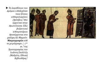  Το λογοθέσιον του
Δρόμου υποδεχόταν
τους ξένους
αποκρισιαρίους
(πρέσβεις) που
έρχονταν στην
πρωτεύουσα. Εδώ
βυζαντινοί
αποκρισιάριοι
προσέρχονται στο
χαλίφη Αλ-Μαμούν.
Μικρογραφία από
το χειρόγραφο (12ου
αι.) της
Χρονογραφίας του
Ιωάννη Σκυλίτζη
(Μαδρίτη, Εθνική
Βιβλιοθήκη).
 