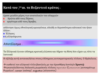 Κατά τον 7ο αι. το Βυζαντινό κράτος :
έχασε μεγάλο μέρος των ανατολικών του επαρχιών
πρώτα από τους Πέρσες
αργότερα από τους Άραβες
απέκτησε όμως εθνολογική ομοιογένεια, επειδή οι περισσότεροι κάτοικοί του ήταν
πλέον :
Έλληνες
ή ελληνόφωνοι
Αποτέλεσμα :
Τα Ελληνικά έγιναν επίσημη κρατική γλώσσα και πήραν τη θέση που είχαν ως τότε τα
λατινικά
Η εξέλιξη αυτή αντανακλάται στους επίσημους αυτοκρατορικούς τίτλους. Ο Ηράκλειος
:
 υιοθετεί τον ελληνικό τίτλο βασιλεύς με την προσθήκη πιστόςἐν Χριστῷ
εγκαταλείποντας παλαιούς ρωμαϊκούς τίτλους imperator Romanorum (αυτοκράτωρ
Ρωμαίων), caesar (καίσαρ), augustus (αύγουστος).
 