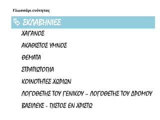 Γλωσσάρι ενότητας
 ΣΚΛΑΒΗΝΙΕΣ
ΧΑΓΑΝΟΣ
ΑΚΑΘΙΣΤΟΣ ΥΜΝΟΣ
ΘΕΜΑΤΑ
ΣΤΡΑΤΙΩΤΟΠΙΑ
ΚΟΙΝΟΤΗΤΕΣ ΧΩΡΙΩΝ
ΛΟΓΟΘΕΤΗΣ ΤΟΥ ΓΕΝΙΚΟΥ – ΛΟΓΟΘΕΤΗΣ ΤΟΥ ΔΡΟΜΟΥ
ΒΑΣΙΛΕΥΣ - ΠΙΣΤΟΣ ΕΝ ΧΡΙΣΤΩ
 