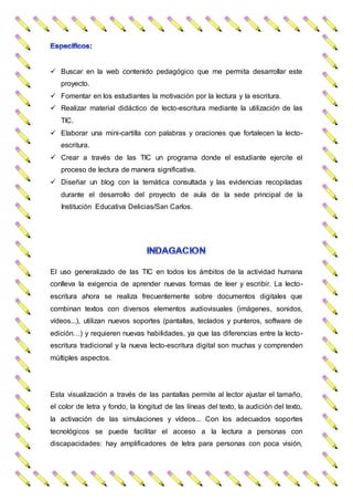  Buscar en la web contenido pedagógico que me permita desarrollar este
proyecto.
 Fomentar en los estudiantes la motivación por la lectura y la escritura.
 Realizar material didáctico de lecto-escritura mediante la utilización de las
TIC.
 Elaborar una mini-cartilla con palabras y oraciones que fortalecen la lecto-
escritura.
 Crear a través de las TIC un programa donde el estudiante ejercite el
proceso de lectura de manera significativa.
 Diseñar un blog con la temática consultada y las evidencias recopiladas
durante el desarrollo del proyecto de aula de la sede principal de la
Institución Educativa Delicias/San Carlos.
El uso generalizado de las TIC en todos los ámbitos de la actividad humana
conlleva la exigencia de aprender nuevas formas de leer y escribir. La lecto-
escritura ahora se realiza frecuentemente sobre documentos digitales que
combinan textos con diversos elementos audiovisuales (imágenes, sonidos,
vídeos...), utilizan nuevos soportes (pantallas, teclados y punteros, software de
edición…) y requieren nuevas habilidades, ya que las diferencias entre la lecto-
escritura tradicional y la nueva lecto-escritura digital son muchas y comprenden
múltiples aspectos.
Esta visualización a través de las pantallas permite al lector ajustar el tamaño,
el color de letra y fondo, la longitud de las líneas del texto, la audición del texto,
la activación de las simulaciones y vídeos... Con los adecuados soportes
tecnológicos se puede facilitar el acceso a la lectura a personas con
discapacidades: hay amplificadores de letra para personas con poca visión,
 