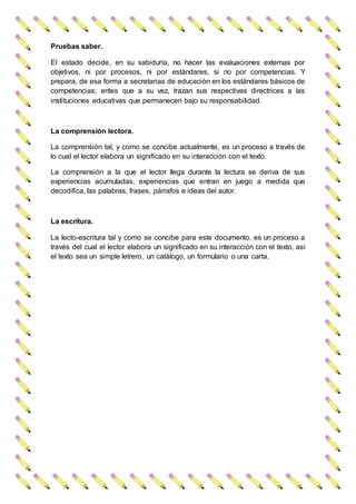 Pruebas saber.
El estado decide, en su sabiduría, no hacer las evaluaciones externas por
objetivos, ni por procesos, ni por estándares, si no por competencias. Y
prepara, de esa forma a secretarias de educación en los estándares básicos de
competencias; entes que a su vez, trazan sus respectivas directrices a las
instituciones educativas que permanecen bajo su responsabilidad.
La comprensión lectora.
La comprensión tal, y como se concibe actualmente, es un proceso a través de
lo cual el lector elabora un significado en su interacción con el texto.
La comprensión a la que el lector llega durante la lectura se deriva de sus
experiencias acumuladas, experiencias que entran en juego a medida que
decodifica, las palabras, frases, párrafos e ideas del autor.
La escritura.
La lecto-escritura tal y como se concibe para este documento, es un proceso a
través del cual el lector elabora un significado en su interacción con el texto, así
el texto sea un simple letrero, un catálogo, un formulario o una carta.
 