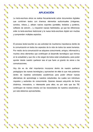 La lecto-escritura ahora se realiza frecuentemente sobre documentos digitales
que combinan textos con diversos elementos audiovisuales (imágenes,
sonidos, vídeos...), utilizan nuevos soportes (pantallas, teclados y punteros,
software de edición…) y requieren nuevas habilidades, ya que las diferencias
entre la lecto-escritura tradicional y la nueva lecto-escritura digital son muchas
y comprenden múltiples aspectos.
El proceso lector-escritor es una actividad de muchísima importancia dentro de
la comunicación en todos los aspectos de la vida de todos los seres humanos.
Por medio de la comunicación se adquiere conocimiento, amigos, información y
muchos otros elementos que contribuyen al desarrollo tecnológico que vivimos
en la actualidad y que día a día exigen de todos estar actualizados, para poder
aportar desde nuestro quehacer sea el que fuere un granito de arena a las
comunicaciones.
Hoy día es de vital importancia incorporar dentro de nuestro quehacer
pedagógico las nuevas tecnologías y aprovechar de ellas lo que más podamos
dentro de nuestras actividades académicas para poder ofrecer nuevas
alternativas de aprendizaje a nuestros estudiantes, los cuales son individuos
inquietos y sedientos de conocimiento. Quienes desean adquirirlo de forma
dinámica, innovadora, e interesante para ellos; es por esto que las TIC
contribuyen de manera directa con las necesidades de nuestros estudiantes y
por esto debemos aprovecharlas.
 