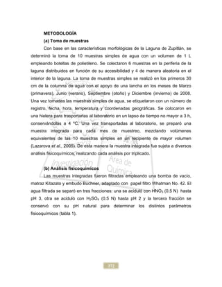 372
METODOLOGÍA
(a) Toma de muestras
Con base en las características morfológicas de la Laguna de Zupitlán, se
determinó la toma de 10 muestras simples de agua con un volumen de 1 L
empleando botellas de polietileno. Se colectaron 6 muestras en la periferia de la
laguna distribuidos en función de su accesibilidad y 4 de manera aleatoria en el
interior de la laguna. La toma de muestras simples se realizó en los primeros 30
cm de la columna de agua con el apoyo de una lancha en los meses de Marzo
(primavera), Junio (verano), Septiembre (otoño) y Diciembre (invierno) de 2008.
Una vez tomadas las muestras simples de agua, se etiquetaron con un número de
registro, fecha, hora, temperatura y coordenadas geográficas. Se colocaron en
una hielera para trasportarlas al laboratorio en un lapso de tiempo no mayor a 3 h,
conservándolas a 4 ºC. Una vez transportadas al laboratorio, se preparó una
muestra integrada para cada mes de muestreo, mezclando volúmenes
equivalentes de las 10 muestras simples en un recipiente de mayor volumen
(Lazarova et al., 2005). De esta manera la muestra integrada fue sujeta a diversos
análisis fisicoquímicos, realizando cada análisis por triplicado.
(b) Análisis fisicoquímicos
Las muestras integradas fueron filtradas empleando una bomba de vacío,
matraz Kitazato y embudo Buchner, adaptado con papel filtro Whatman No. 42. El
agua filtrada se separó en tres fracciones: una se aciduló con HNO3 (0.5 N) hasta
pH 3, otra se aciduló con H2SO4 (0.5 N) hasta pH 2 y la tercera fracción se
conservó con su pH natural para determinar los distintos parámetros
fisicoquímicos (tabla 1).
 
