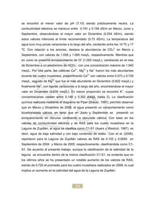 376
se encontró el menor valor de pH (7.10) siendo prácticamente neutra. La
conductividad eléctrica se mantuvo entre 0.191 y 0.194 dS/m en Marzo, Junio y
Septiembre, observándose el mayor valor en Diciembre (0.254 dS/m), siendo
estos valores inferiores al límite recomendado (0.75 dS/m). La temperatura del
agua tuvo muy pocas variaciones a lo largo del año, oscilando entre los 14 ºC y 17
ºC. Con relación a los aniones, destaca la abundancia de CO3
2-
en Marzo y
Septiembre, con valores de 1.058 y 1.006 meq/L, respectivamente. Mientras que
en Junio se presentó enriquecimiento de Cl-
(1.050 meq/L), cambiando en el mes
de Diciembre a un predominio de HCO3
-
, con una concentración máxima de 1.942
meq/L. Por otra parte, los cationes Ca2+
, Mg2+
y Na+
fueron los más abundantes
durante los cuatro muestreos, predominando Ca2+
con valores entre 0.573 y 0.739
meq/L, seguido de Mg2+
que fue el más abundante en Diciembre (0.822 meq/L) y
finalmente Na+
, con ligeras variaciones a lo largo del año, encontrándose el mayor
valor en Diciembre (0.639 meq/L). En menor proporción se encontró K+
, cuyas
concentraciones oscilan entre 0.148 y 0.302 meq/L (tabla 2). La clasificación
química realizada mediante el diagrama de Piper (Drever, 1997), permitió observar
que en Marzo y Diciembre de 2008, el agua presentó un comportamiento como
bicarbonatada cálcica, en tanto que en Junio y Septiembre se presentó un
enriquecimiento en cloruros cambiando a clorurada cálcica. Con base en los
valores de conductividad eléctrica y de RAS para los cuatro muestreos en la
Laguna de Zupitlán, el agua se clasifica como C1-S1 (Ayers y Westcot, 1987), es
decir, agua de baja salinidad y con bajo contenido de sodio. Can et al. (2008),
reportaron para la Laguna de Zupitlán valores de RAS de 0.102 y 0.0650 en
Septiembre de 2004 y Marzo de 2005, respectivamente, clasificándola como C1-
S1. De acuerdo al presente trabajo, aunque la clasificación de la salinidad de la
laguna se encuentra dentro de la misma clasificación C1-S1, es evidente que en
los últimos años se ha presentado un notable aumento de los valores de RAS,
siendo de 0.720 el promedio para los cuatro muestreos realizados en 2008, lo cual
implica un aumento en la salinidad del agua de la Laguna de Zupitlán.
 