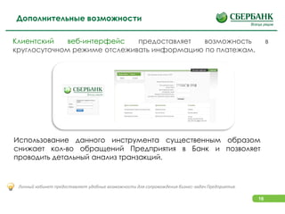 16
Использование данного инструмента существенным образом
снижает кол-во обращений Предприятия в Банк и позволяет
проводить детальный анализ транзакций.
Личный кабинет предоставляет удобные возможности для сопровождения бизнес-задач Предприятия.
Клиентский веб-интерфейс предоставляет возможность в
круглосуточном режиме отслеживать информацию по платежам.
Дополнительные возможности
 