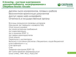 7
E-invocing - система электронного
документооборота, интегрированная в
Сбербанк Бизнес Онлайн
Десятки тысяч контрагентов, готовых к работе
Безлимитное хранилище документов
Доступ через web-интерфейс
Отчетность в государственные органы
Все виды гражданско-правовых договоров
Накладная, акт передачи и возврата ТМЦ
Отчет комиссионера
Акт зачета встречных требований
Акт инвентаризации
Акт о приемке (ТОРГ 1)
Акт сверки взаиморасчетов
Отчет агента
Переписка с инспектором
Выписка о состоянии расчетов с бюджетами, кодах бюджетной
классификации и т.д.
Счет-фактура
Счет
Товарная накладная (ТОРГ-12)
Акт сдачи-приемки оказанных услуг
Отчет в ФНС, ПФР, ФСС, РОССТАТ
 