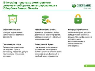 8
E-invocing - система электронного
документооборота, интегрированная в
Сбербанк Бизнес Онлайн
Экономия времени
Быстрое подписание и
моментальная доставка
документа
Снижение расходов
Значительное снижение
расходов на бумагу,
оргтехнику, персонал, услуги
почтовой или курьерской
доставки
Электронный Архив
Нахождение электронного
документа в защищенном
онлайн-архиве в течение всего
срока хранения. Быстрый и
удобный поиск документов
Конфиденциальность
Полный контроль доступа
сотрудников к архивным
документам, шифрование в
соответствии с
международными и
отечественными
стандартами
Невозможность утраты
Архивные документы всегда
доступны из веб-интерфейса.
База данных имеет несколько
резервных копий
 