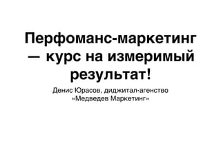 Перфоманс-маркетинг
— курс на измеримый
результат!
Денис Юрасов, диджитал-агенство
«Медведев Маркетинг»
 