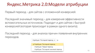 Первый переход – для сайтов с отложенной конверсией.
Последний значимый переход – для измерения эффективности
вспомогательных источников. Подходит и для сайтов с быстрой
конверсией (которая происходит в рамках одного визита).
Последний переход – для анализа причин появления внутренних
переходов.
Яндекс.Метрика 2.0:Модели атрибуции
10
 