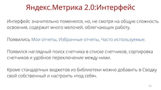 Интерфейс значительно поменялся, но, не смотря на общую сложность
освоения, содержит много мелочей, облегчающих работу.
Появились Мои отчеты, Избранные отчеты, Часто используемые.
Появился наглядный поиск счетчика в списке счетчиков, сортировка
счетчиков и удобное переключение между ними.
Кроме стандартных виджетов из библиотеки можно добавить в Сводку
свой собственный и настроить «под себя».
Яндекс.Метрика 2.0:Интерфейс
13
 