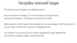 По умолчанию Сводка неинформативна.
Если настроить Сводку, то потом можно за пару минут
проанализировать основные показатели сайта.
Для каждого сайта будут свои виджеты, так как каждый сайт уникален и
у всех свои стратегии и каналы продвижения.
Не смотря на уникальность, можно выделить пару виджетов,
настроить которые будет полезно всем.
Настройка полезной Сводки
17
 