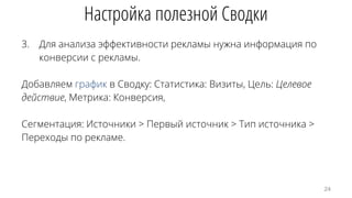 3. Для анализа эффективности рекламы нужна информация по
конверсии с рекламы.
Добавляем график в Сводку: Статистика: Визиты, Цель: Целевое
действие, Метрика: Конверсия,
Сегментация: Источники > Первый источник > Тип источника >
Переходы по рекламе.
Настройка полезной Сводки
24
 