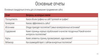 Основные отчеты
Основные стандартные отчеты для отслеживания продвижения сайта:
Отчет Вопросы, на которые ответит
Посещаемость Каков объем трафика на сайт? Целевой ли трафик?
Конверсии Какова эффективность сайта?
Источники Откуда приходят посетители? Самые конверсионные источники?
Содержание Какие страницы хорошо отрабатывают в качестве посадочных? Какой контент
интересен посетителям?
Карты Какие элементы страниц просматривают, куда кликают?
Вебвизор Как взаимодействуют с сайтом конкретные посетители?
31
 
