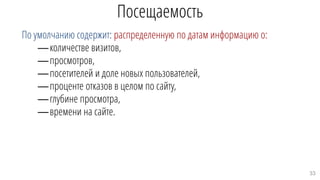 Посещаемость
По умолчанию содержит: распределенную по датам информацию о:
—количестве визитов,
—просмотров,
—посетителей и доле новых пользователей,
—проценте отказов в целом по сайту,
—глубине просмотра,
—времени на сайте.
33
 