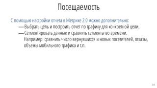 Посещаемость
С помощью настройки отчета в Метрике 2.0 можно дополнительно:
—Выбрать цель и построить отчет по трафику для конкретной цели.
—Сегментировать данные и сравнить сегменты во времени.
Например: сравнить число вернувшихся и новых посетителей, отказы,
объемы мобильного трафика и т.п.
34
 