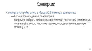 Конверсии
С помощью настройки отчета в Метрике 2.0 можно дополнительно:
—Сегментировать данные по конверсии.
Например, выбрать: только новых посетителей, посетителей с мобильных,
посетителей с любого источника трафика, определенную посадочную
страницу и т.п.
40
 
