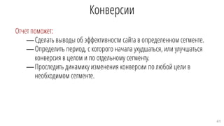 Конверсии
Отчет поможет:
—Сделать выводы об эффективности сайта в определенном сегменте.
—Определить период, с которого начала ухудшаться, или улучшаться
конверсия в целом и по отдельному сегменту.
—Проследить динамику изменения конверсии по любой цели в
необходимом сегменте.
41
 