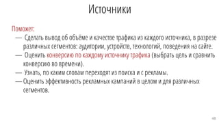 Поможет:
— Сделать вывод об объёме и качестве трафика из каждого источника, в разрезе
различных сегментов: аудитории, устройств, технологий, поведения на сайте.
— Оценить конверсию по каждому источнику трафика (выбрать цель и сравнить
конверсию во времени).
— Узнать, по каким словам переходят из поиска и с рекламы.
—Оценить эффективность рекламных кампаний в целом и для различных
сегментов.
Источники
48
 
