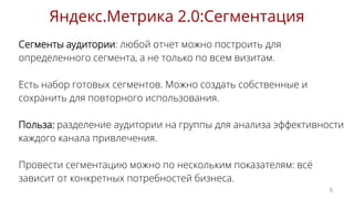 Сегменты аудитории: любой отчет можно построить для
определенного сегмента, а не только по всем визитам.
Есть набор готовых сегментов. Можно создать собственные и
сохранить для повторного использования.
Польза: разделение аудитории на группы для анализа эффективности
каждого канала привлечения.
Провести сегментацию можно по нескольким показателям: всё
зависит от конкретных потребностей бизнеса.
Яндекс.Метрика 2.0:Сегментация
5
 