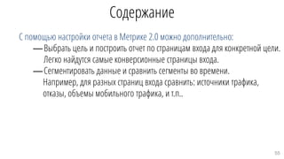 Содержание
С помощью настройки отчета в Метрике 2.0 можно дополнительно:
—Выбрать цель и построить отчет по страницам входа для конкретной цели.
Легко найдутся самые конверсионные страницы входа.
—Сегментировать данные и сравнить сегменты во времени.
Например, для разных страниц входа сравнить: источники трафика,
отказы, объемы мобильного трафика, и т.п..
55
 