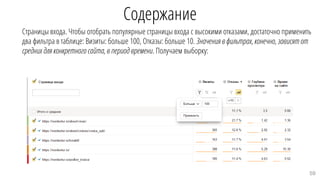 Содержание
Страницы входа. Чтобы отобрать популярные страницы входа с высокими отказами, достаточно применить
два фильтра в таблице: Визиты: больше 100, Отказы: больше 10. Значения в фильтрах,конечно, зависятот
средних для конкретного сайта,в период времени. Получаем выборку:
59
 