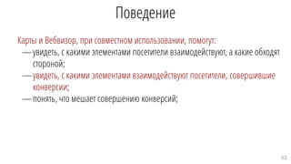 Поведение
Карты и Вебвизор, при совместном использовании, помогут:
—увидеть, с какими элементами посетители взаимодействуют, а какие обходят
стороной;
—увидеть, с какими элементами взаимодействуют посетители, совершившие
конверсии;
—понять, что мешает совершению конверсий;
63
 