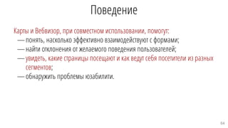 Поведение
Карты и Вебвизор, при совместном использовании, помогут:
—понять, насколько эффективно взаимодействуют с формами;
—найти отклонения от желаемого поведения пользователей;
—увидеть, какие страницы посещают и как ведут себя посетители из разных
сегментов;
—обнаружить проблемы юзабилити.
64
 