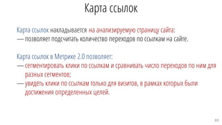 Карта ссылок
Карта ссылок накладывается на анализируемую страницу сайта:
—позволяет подсчитать количество переходов по ссылкам на сайте.
Карта ссылок в Метрике 2.0 позволяет:
—сегментировать клики по ссылкам и сравнивать число переходов по ним для
разных сегментов;
—увидеть клики по ссылкам только для визитов, в рамках которых были
достижения определенных целей.
65
 
