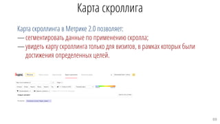 Карта скроллига
Карта скроллинга в Метрике 2.0 позволяет:
—сегментировать данные по применению скролла;
—увидеть карту скроллинга только для визитов, в рамках которых были
достижения определенных целей.
69
 