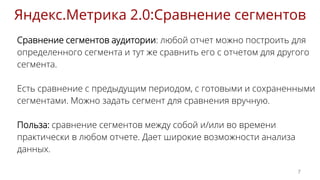 Сравнение сегментов аудитории: любой отчет можно построить для
определенного сегмента и тут же сравнить его с отчетом для другого
сегмента.
Есть сравнение с предыдущим периодом, с готовыми и сохраненными
сегментами. Можно задать сегмент для сравнения вручную.
Польза: сравнение сегментов между собой и/или во времени
практически в любом отчете. Дает широкие возможности анализа
данных.
Яндекс.Метрика 2.0:Сравнение сегментов
7
 