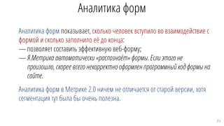 Аналитика форм
Аналитика форм показывает, сколько человек вступило во взаимодействие с
формой и сколько заполнило её до конца:
—позволяет составить эффективную веб-форму;
—Я.Метрика автоматически «распознаёт» формы. Если этого не
произошло, скорее всего некорректно оформлен программный код формы на
сайте.
Аналитика форм в Метрике 2.0 ничем не отличается от старой версии, хотя
сегментация тут была бы очень полезна.
71
 